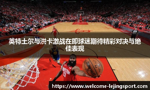 英特土尔与洪卡激战在即球迷期待精彩对决与绝佳表现